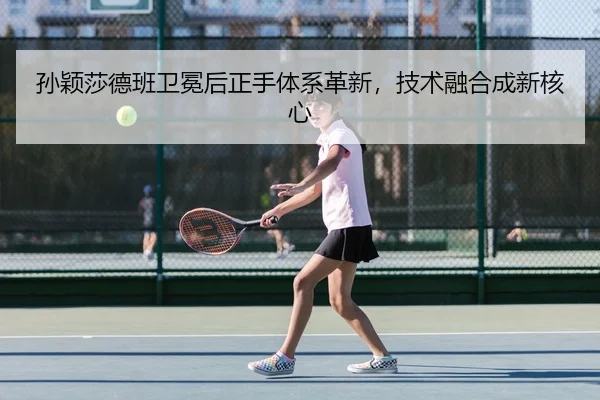 孙颖莎德班卫冕后正手体系革新，技术融合成新核心
